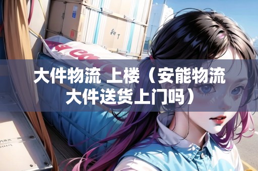 大件物流 上樓(安能物流大件送貨上門嗎) 大件物流 上樓(安能物流大件送貨上門嗎)