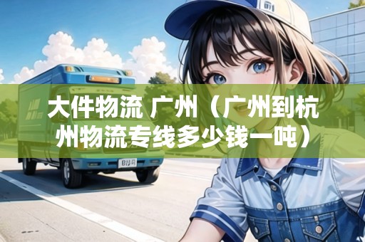 大件物流 廣州（廣州到杭州物流專線多少錢一噸）
