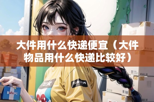 大件用什么快遞便宜（大件物品用什么快遞比較好）