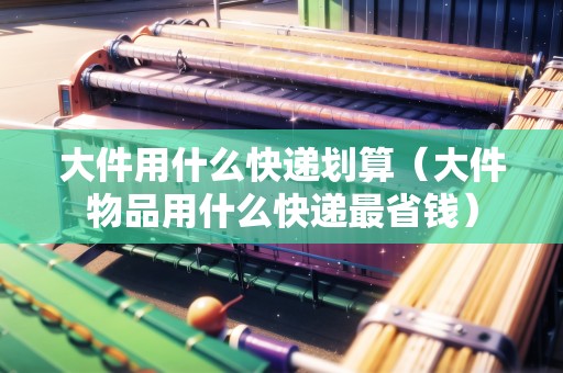 大件用什么快遞劃算（大件物品用什么快遞最省錢）