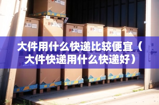 大件用什么快遞比較便宜（大件快遞用什么快遞好）