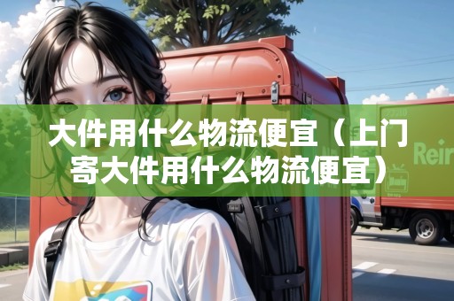 大件用什么物流便宜（上門(mén)寄大件用什么物流便宜）