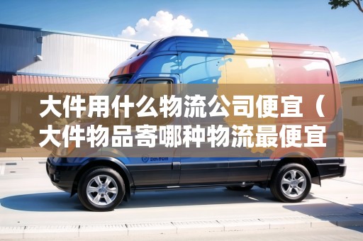 大件用什么物流公司便宜（大件物品寄哪種物流最便宜省錢(qián)）