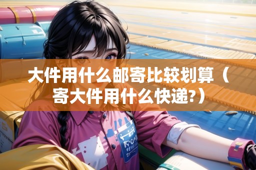 大件用什么郵寄比較劃算（寄大件用什么快遞?）