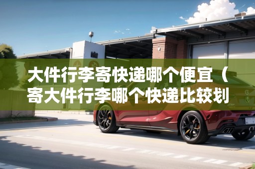 大件行李寄快遞哪個(gè)便宜（寄大件行李哪個(gè)快遞比較劃算些）
