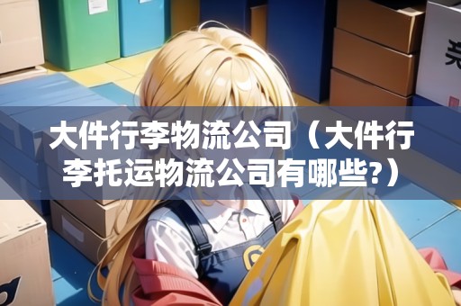 大件行李物流公司(大件行李托運物流公司有哪些?) 大件行李物流公司(大件行李托運物流公司有哪些?)