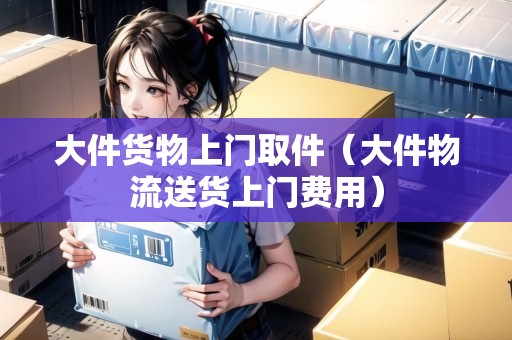 大件貨物上門取件（大件物流送貨上門費(fèi)用）