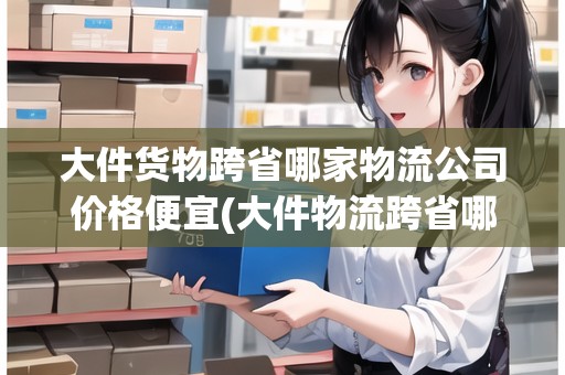 大件貨物跨省哪家物流公司價格便宜(大件物流跨省哪家物流公司比較好)