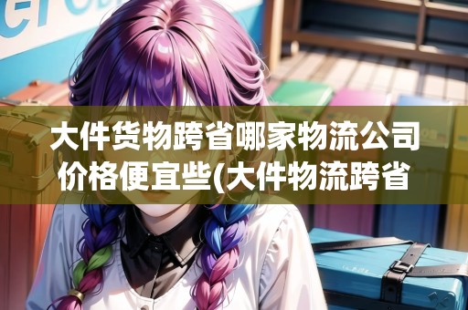 大件貨物跨省哪家物流公司價格便宜些(大件物流跨省哪家物流公司便宜知乎)