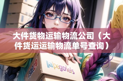 大件貨物運輸物流公司（大件貨運運輸物流單號查詢）