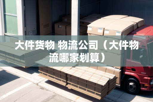 大件貨物 物流公司（大件物流哪家劃算）