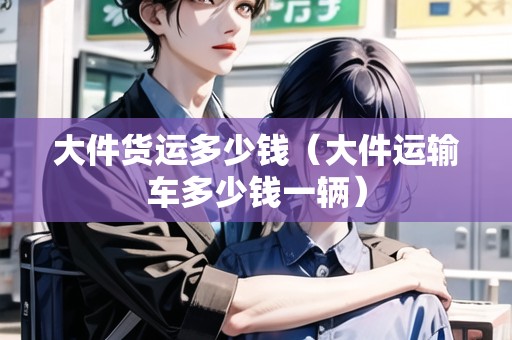 大件貨運多少錢（大件運輸車多少錢一輛）