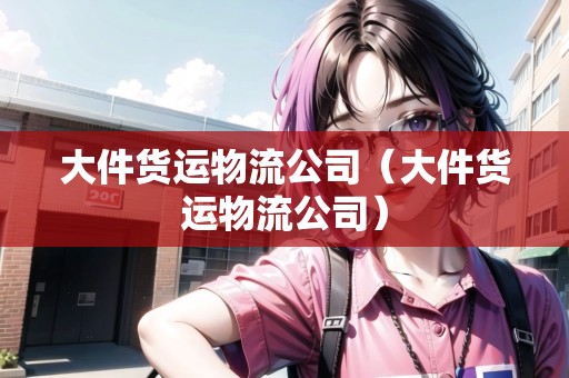 大件貨運(yùn)物流公司（大件貨運(yùn)物流公司）