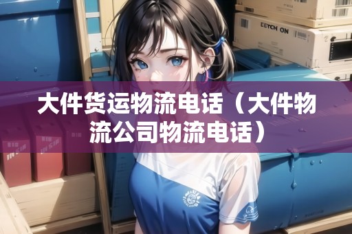 大件貨運物流電話(大件物流公司物流電話) 大件貨運物流電話(大件物流公司物流電話)