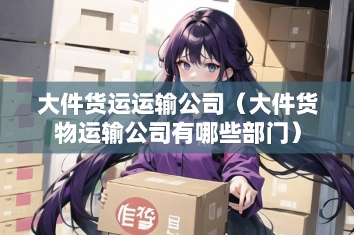 大件貨運運輸公司（大件貨物運輸公司有哪些部門）