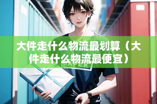 大件走什么物流最劃算（大件走什么物流最便宜）