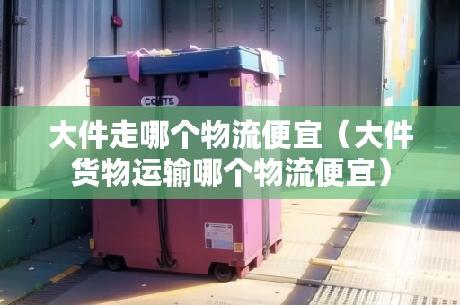 大件走哪個物流便宜(大件貨物運輸哪個物流便宜) 大件走哪個物流便宜(大件貨物運輸哪個物流便宜)