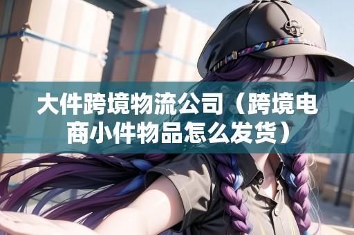 大件跨境物流公司（跨境電商小件物品怎么發(fā)貨）