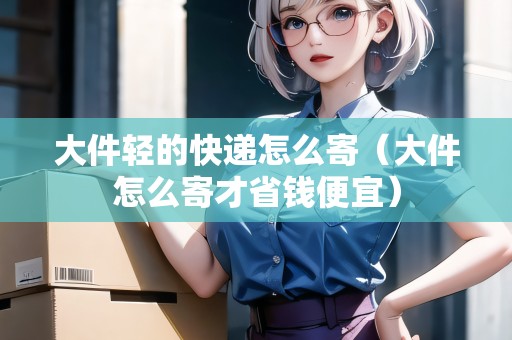 大件輕的快遞怎么寄（大件怎么寄才省錢便宜）