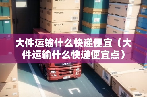 大件運(yùn)輸什么快遞便宜（大件運(yùn)輸什么快遞便宜點(diǎn)）