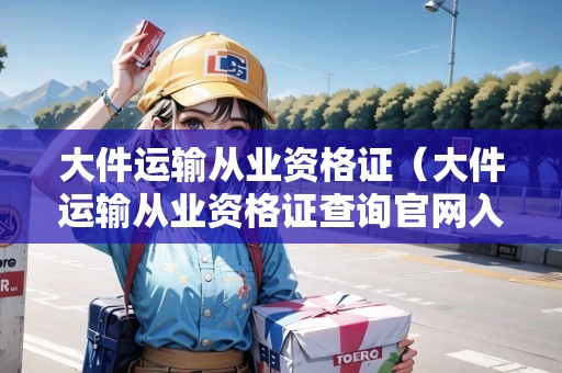 大件運輸從業(yè)資格證（大件運輸從業(yè)資格證查詢官網(wǎng)入口）