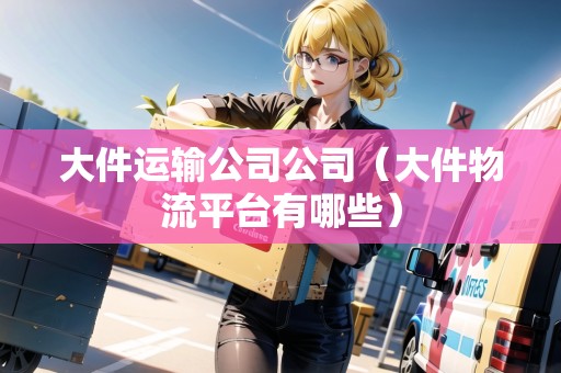 大件運(yùn)輸公司公司(大件物流平臺(tái)有哪些) 大件運(yùn)輸公司公司(大件物流平臺(tái)有哪些)
