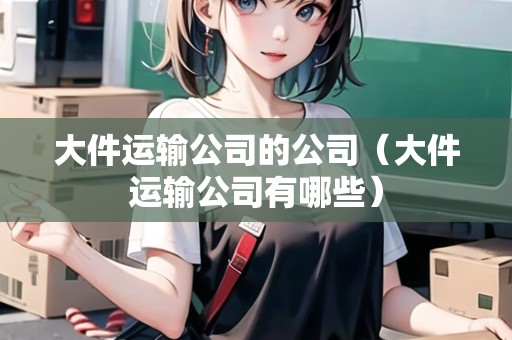大件運(yùn)輸公司的公司(大件運(yùn)輸公司有哪些) 大件運(yùn)輸公司的公司(大件運(yùn)輸公司有哪些)