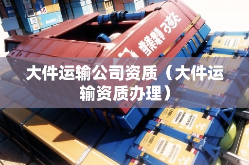 大件運(yùn)輸公司資質(zhì)（大件運(yùn)輸資質(zhì)辦理）
