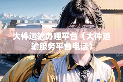 大件運(yùn)輸辦理平臺(tái)（大件運(yùn)輸服務(wù)平臺(tái)電話）