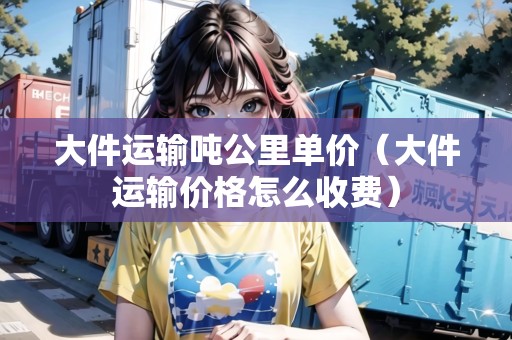 大件運(yùn)輸噸公里單價(jià)（大件運(yùn)輸價(jià)格怎么收費(fèi)）