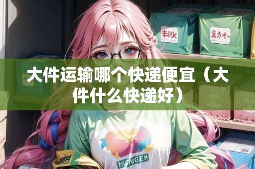 大件運輸哪個快遞便宜(大件什么快遞好) 大件運輸哪個快遞便宜(大件什么快遞好)