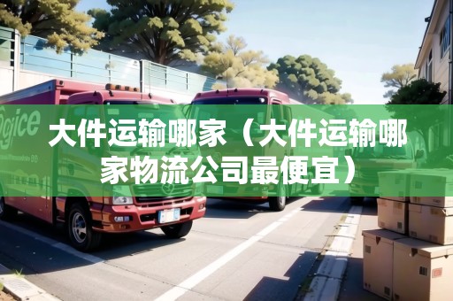 大件運(yùn)輸哪家（大件運(yùn)輸哪家物流公司最便宜）