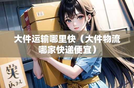 大件運輸哪里快（大件物流哪家快遞便宜）