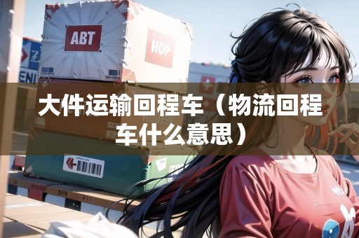 大件運輸回程車（物流回程車什么意思）