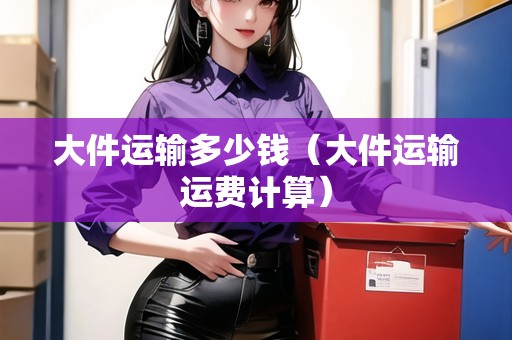 大件運(yùn)輸多少錢（大件運(yùn)輸運(yùn)費(fèi)計算）