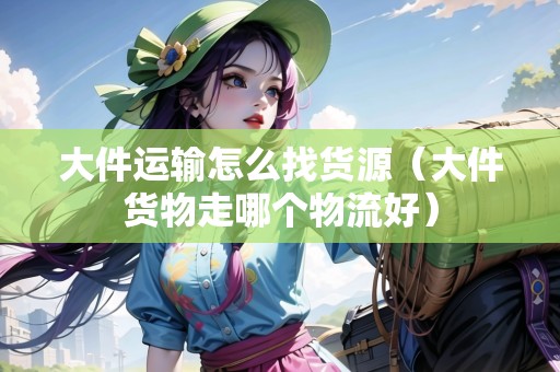 大件運(yùn)輸怎么找貨源（大件貨物走哪個(gè)物流好）