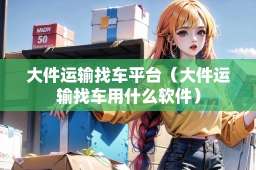 大件運輸找車平臺（大件運輸找車用什么軟件）