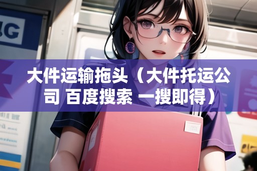 大件運(yùn)輸拖頭（大件托運(yùn)公司 百度搜索 一搜即得）