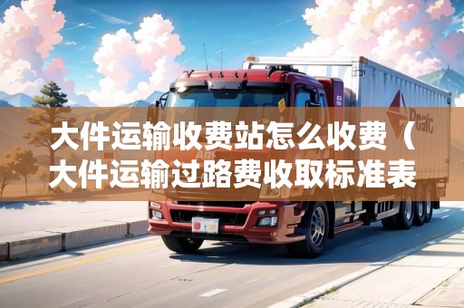 大件運(yùn)輸收費(fèi)站怎么收費(fèi)（大件運(yùn)輸過路費(fèi)收取標(biāo)準(zhǔn)表）