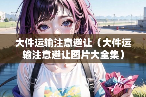 大件運(yùn)輸注意避讓?zhuān)ù蠹\(yùn)輸注意避讓圖片大全集）