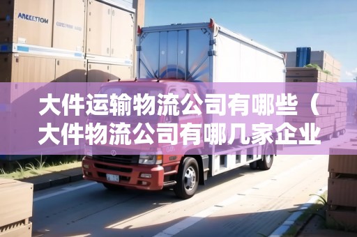 大件運(yùn)輸物流公司有哪些（大件物流公司有哪幾家企業(yè)名稱）