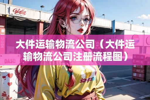 大件運輸物流公司（大件運輸物流公司注冊流程圖）