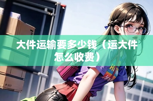 大件運輸要多少錢（運大件怎么收費）