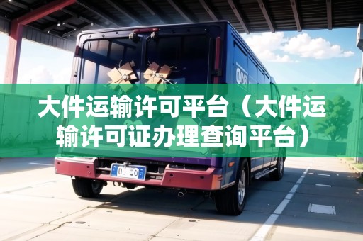 大件運輸許可平臺(大件運輸許可證辦理查詢平臺) 大件運輸許可平臺(大件運輸許可證辦理查詢平臺)