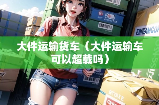 大件運(yùn)輸貨車（大件運(yùn)輸車可以超載嗎）