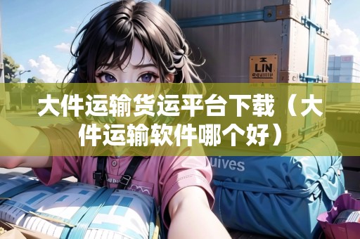大件運(yùn)輸貨運(yùn)平臺(tái)下載（大件運(yùn)輸軟件哪個(gè)好）