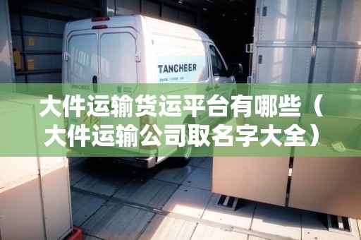 大件運(yùn)輸貨運(yùn)平臺(tái)有哪些（大件運(yùn)輸公司取名字大全）