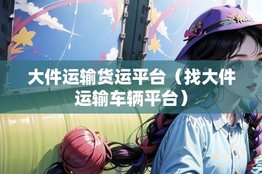 大件運輸貨運平臺（找大件運輸車輛平臺）