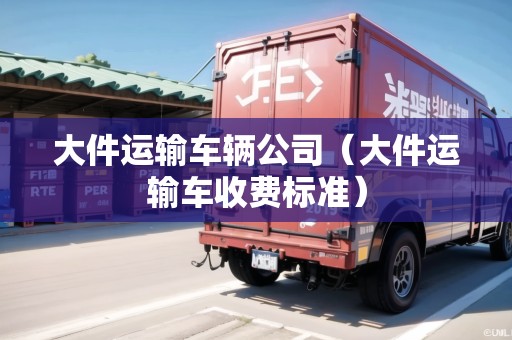 大件運(yùn)輸車輛公司（大件運(yùn)輸車收費(fèi)標(biāo)準(zhǔn)）