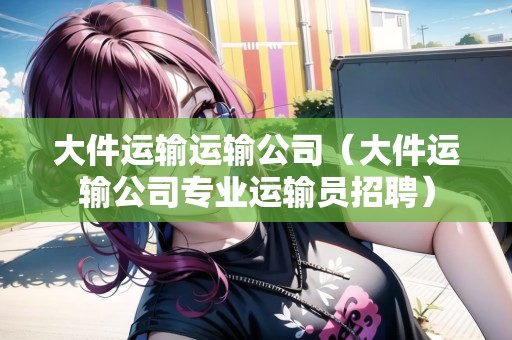 大件運(yùn)輸運(yùn)輸公司（大件運(yùn)輸公司專業(yè)運(yùn)輸員招聘）